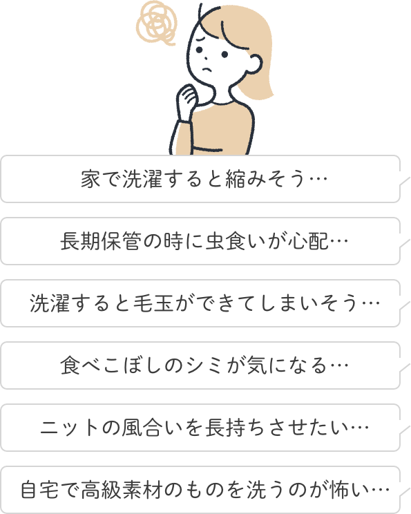 家で洗濯すると縮みそう…食べこぼしのシミが気になる…長期保管の時に虫食いが心配…ニットの風合いを長持ちさせたい…洗濯すると毛玉ができてしまいそう…自宅で高級素材のものを洗うのが怖い…